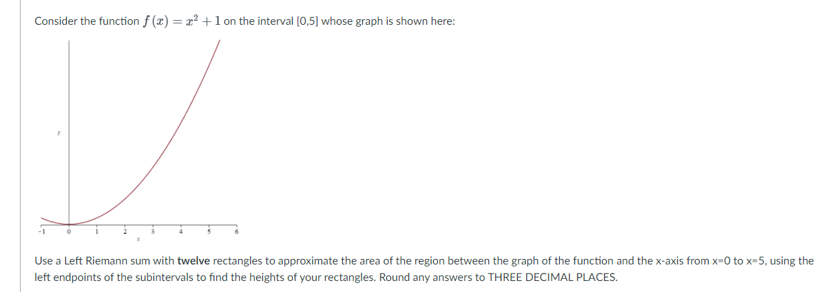 Consider the function f (x) = x² +1 on the interval [0,5] whose graph is shown here:
Use a Left Riemann sum with twelve rectangles to approximate the area of the region between the graph of the function and the x-axis from x=0 to x=5, using the
left endpoints of the subintervals to find the heights of your rectangles. Round any answers to THREE DECIMAL PLACES.
