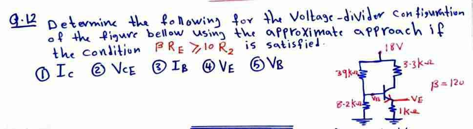 9.2 Determine the folowing for the Voltage-divider con tisuration
of the figure bellow using the approximate approachif
the condition PRE10 R, is satisfied.
O I O VCE ® IB @ VE 6 VB
18V
39k
3:3k2
B= 120
Va N
8-2 ka
VE
