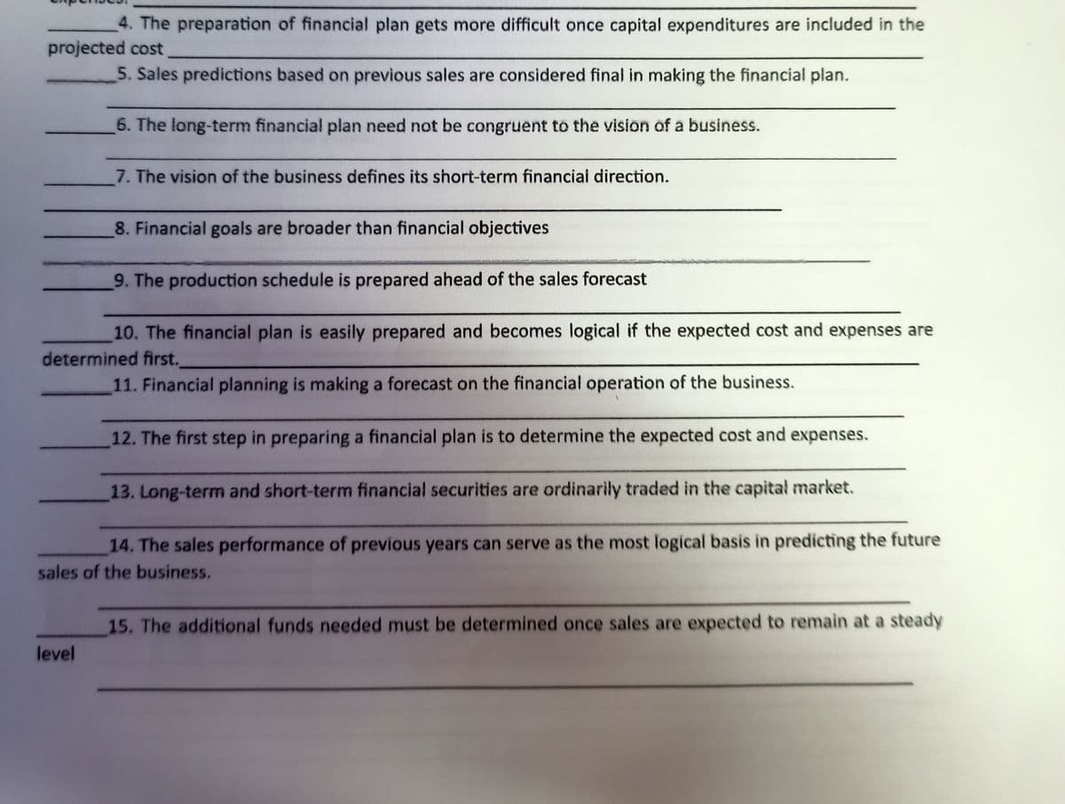 4. The preparation of financial plan gets more difficult once capital expenditures are included in the
projected cost
5. Sales predictions based on previous sales are considered final in making the financial plan.
6. The long-term financial plan need not be congruent to the vision of a business.
7. The vision of the business defines its short-term financiai direction.
8. Financial goals are broader than financial objectives
9. The production schedule is prepared ahead of the sales forecast
10. The financial plan is easily prepared and becomes logical if the expected cost and expenses are
determined first.
11. Financial planning is making a forecast on the financial operation of the business.
12. The first step in preparing a financial plan is to determine the expected cost and expenses.
13. Long-term and short-term financial securities are ordinarily traded in the capital market.
14. The sales performance of previous years can serve as the most logical basis in predicting the future
sales of the business.
15. The additional funds needed must be determined once sales are expected to remain at a steady
level
