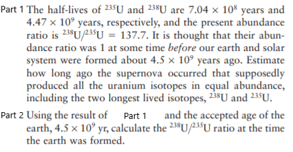 Part 1 The half-lives of 235U and 238SU are 7.04 x 10* years and
4.47 x 10° years, respectively, and the present abundance
ratio is 238U/235U = 137.7. It is thought that their abun-
dance ratio was 1 at some time before our earth and solar
system were formed about 4.5 × 10° years ago. Estimate
how long ago the supernova occurred that supposedly
produced all the uranium isotopes in equal abundance,
including the two longest lived isotopes, 238U and 235U.
and the accepted age of the
Part 2 Using the result of Part 1
earth, 4.5 x 10° yr, calculate the 23$U/235U ratio at the time
the earth was formed.
