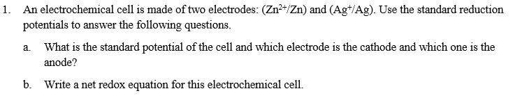 1. An electrochemical cell is made of two electrodes: (Zn²+/Zn) and (Ag+/Ag). Use the standard reduction
potentials to answer the following questions.
a. What is the standard potential of the cell and which electrode is the cathode and which one is the
anode?
b. Write a net redox equation for this electrochemical cell.
