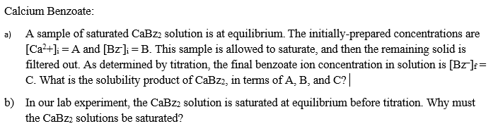 Calcium Benzoate:
a) A sample of saturated CaBz2 solution is at equilibrium. The initially-prepared concentrations are
[Ca?+]; = A and [Bz]; =B. This sample is allowed to saturate, and then the remaining solid is
filtered out. As determined by titration, the final benzoate ion concentration in solution is [Bz]:=
C. What is the solubility product of CaBz2, in terms of A, B, and C?|
b) In our lab experiment, the CaBz2 solution is saturated at equilibrium before titration. Why must
the CaBz2 solutions be saturated?
