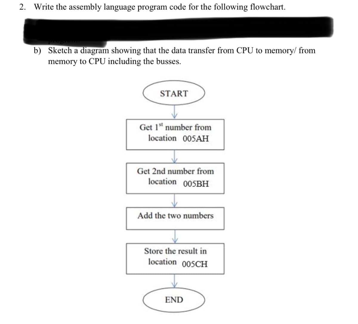 2. Write the assembly language program code for the following flowchart.
b) Sketch a diagram showing that the data transfer from CPU to memory/ from
memory to CPU including the busses.
START
Get 1" number from
location 005AH
Get 2nd number from
location 005BH
Add the two numbers
Store the result in
location 005CH
END
