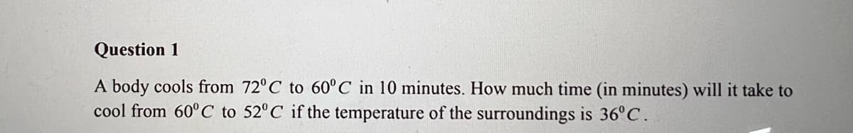 Question 1
A body cools from 72°C to 60°C in 10 minutes. How much time (in minutes) will it take to
cool from 60°C to 52°C if the temperature of the surroundings is 36°C.