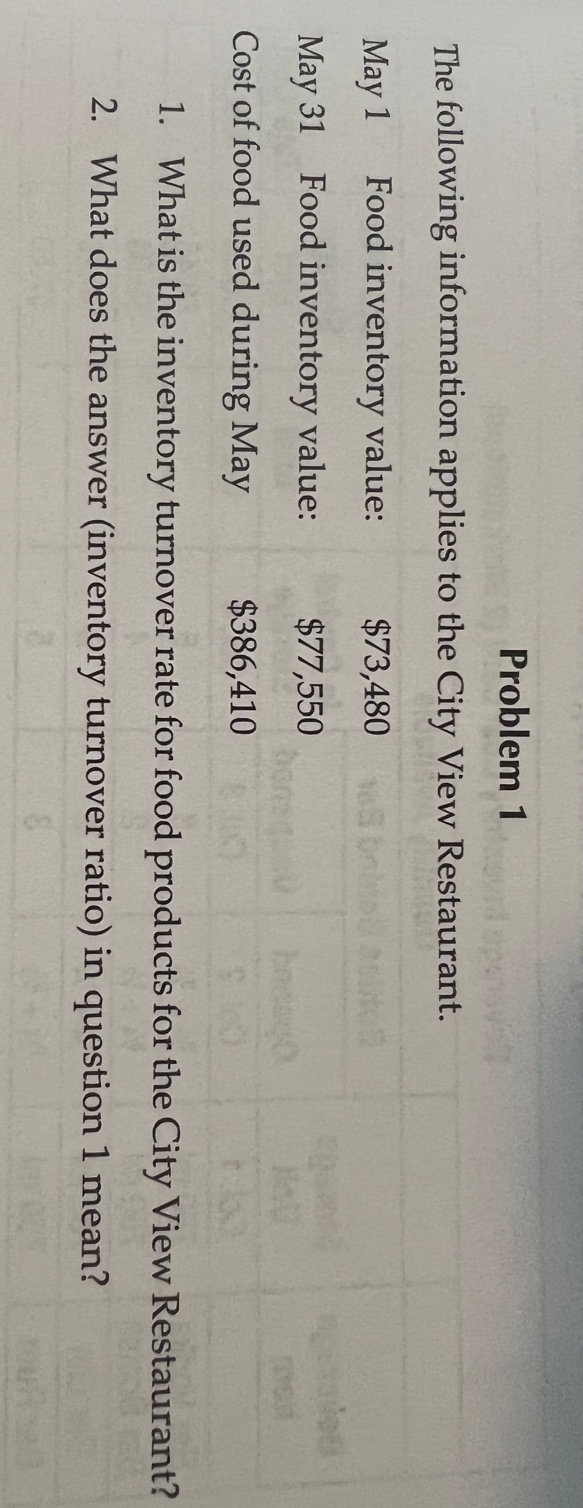 Problem 1
The following information applies to the City View Restaurant.
May 1 Food inventory value:
$73,480 bnl
de
May 31 Food inventory value:
$77,550
bonen
Cost of food used during May
$386,410
1. What is the inventory turnover rate for food products for the City View Restaurant?
2. What does the answer (inventory turnover ratio) in question 1 mean?
