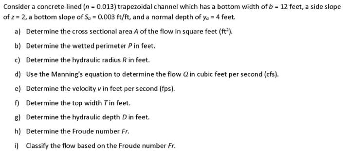 Consider a concrete-lined (n = 0.013) trapezoidal channel which has a bottom width of b = 12 feet, a side slope
of z = 2, a bottom slope of S, = 0.003 ft/ft, and a normal depth of yo = 4 feet.
a) Determine the cross sectional area A of the flow in square feet (ft2).
b) Determine the wetted perimeter P in feet.
c) Determine the hydraulic radius R in feet.
d) Use the Manning's equation to determine the flow Q in cubic feet per second (cfs).
e) Determine the velocity v in feet per second (fps).
f) Determine the top width Tin feet.
g) Determine the hydraulic depth D in feet.
h) Determine the Froude number Fr.
i) Classify the flow based on the Froude number Fr.
