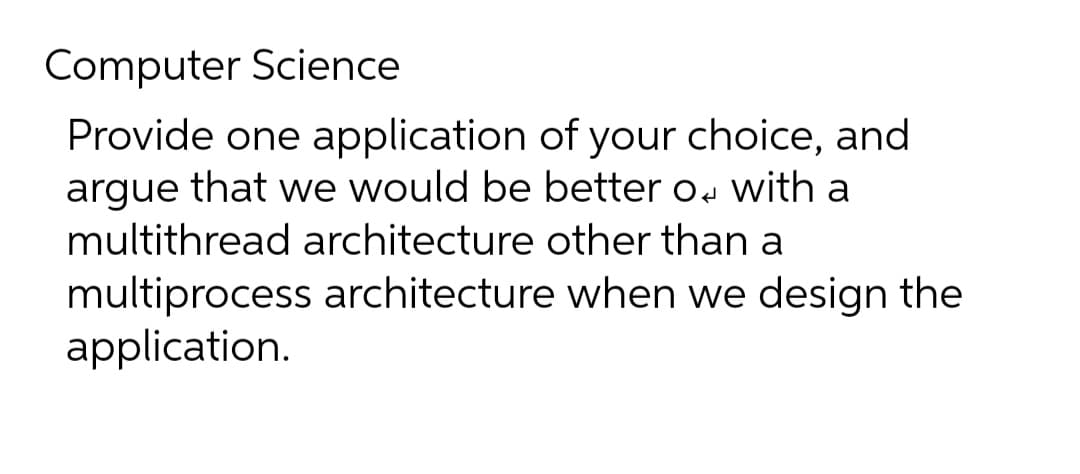 Computer Science
Provide one application of your choice, and
argue that we would be better o, with a
multithread architecture other than a
multiprocess architecture when we design the
application.
