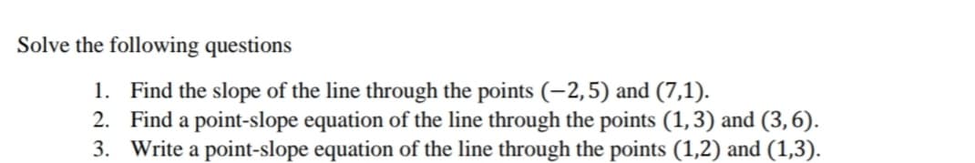 Solve the following questions
1. Find the slope of the line through the points (-2,5) and (7,1).
2. Find a point-slope equation of the line through the points (1,3) and (3,6).
3. Write a point-slope equation of the line through the points (1,2) and (1,3).
