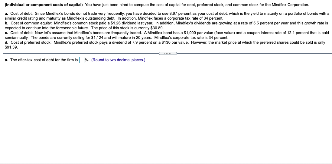 (Individual or component costs of capital) You have just been hired to compute the cost of capital for debt, preferred stock, and common stock for the Mindflex Corporation.
a. Cost of debt: Since Mindflex's bonds do not trade very frequently, you have decided to use 8.67 percent as your cost of debt, which is the yield to maturity on a portfolio of bonds with a
similar credit rating and maturity as Mindflex's outstanding debt. In addition, Mindflex faces a corporate tax rate of 34 percent.
b. Cost of common equity: Mindflex's common stock paid a $1.26 dividend last year. In addition, Mindflex's dividends are growing at a rate of 5.5 percent per year and this growth rate is
expected to continue into the foreseeable future. The price of this stock is currently $30.89.
c. Cost of debt: Now let's assume that Mindflex's bonds are frequently traded. A Mindflex bond has a $1,000 par value (face value) and a coupon interest rate of 12.1 percent that is paid
semiannually. The bonds are currently selling for $1,124 and will mature in 20 years. Mindflex's corporate tax rate is 34 percent.
d. Cost of preferred stock: Mindflex's preferred stock pays a dividend of 7.9 percent on a $130 par value. However, the market price at which the preferred shares could be sold is only
$91.39.
a. The after-tax cost of debt for the firm is %. (Round to two decimal places.)
