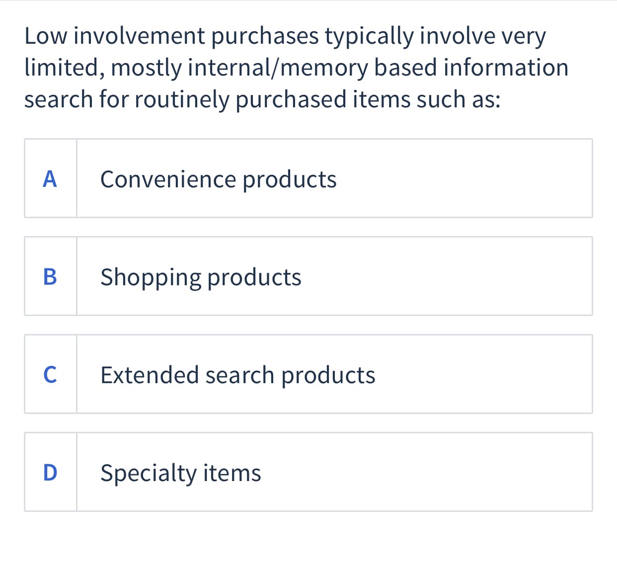 Low involvement purchases typically involve very
limited, mostly internal/memory based information
search for routinely purchased items such as:
A
Convenience products
В
Shopping products
C
Extended search products
D Specialty items
