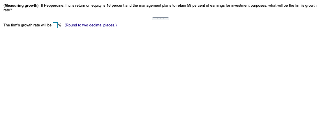 (Measuring growth) If Pepperdine, Inc.'s return on equity is 16 percent and the management plans to retain 59 percent of earnings for investment purposes, what will be the firm's growth
rate?
The firm's growth rate will be %. (Round to two decimal places.)
