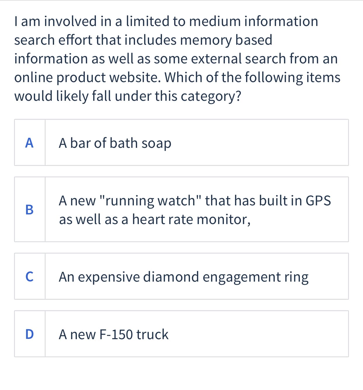 I am involved in a limited to medium information
search effort that includes memory based
information as well as some external search from an
online product website. Which of the following items
would likely fall under this category?
A
A bar of bath soap
A new "running watch" that has built in GPS
В
as well as a heart rate monitor,
C
An expensive diamond engagement ring
D A new F-150 truck
