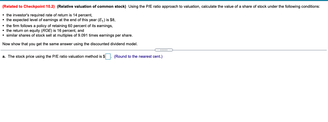 (Related to Checkpoint 10.2) (Relative valuation of common stock) Using the P/E ratio approach to valuation, calculate the value of a share of stock under the following conditions:
• the investor's required rate of return is 14 percent,
• the expected level of earnings at the end of this year (E, ) is $8,
the firm follows a policy of retaining 60 percent of its earnings,
• the return on equity (ROE) is 16 percent, and
• similar shares of stock sell at multiples of 9.091 times earnings per share.
Now show that you get the same answer using the discounted dividend model.
a. The stock price using the P/E ratio valuation method is $
(Round to the nearest cent.)
