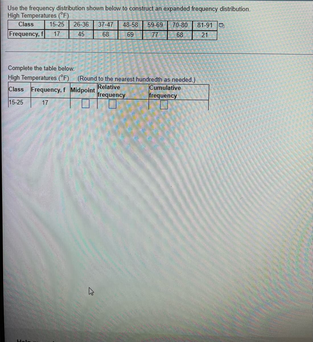 Use the frequency distribution shown below to construct an expanded frequency distribution.
High Temperatures (°F)
Class
15-25 26-36 37-47 48-58 59-69 70-80 81-91
Frequency, f 17
45
68
69
77
68
21
Complete the table below.
High Temperatures (°F) (Round to the nearest hundredth as needed.)
Relative
Class Frequency, f Midpoint
Cumulative
frequency
frequency
15-25
17
Helm