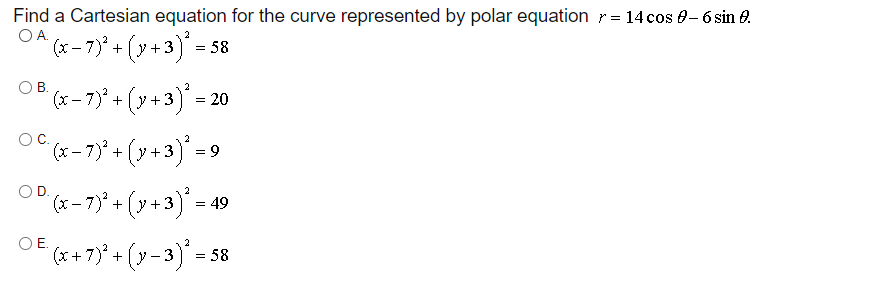 Find a Cartesian equation for the curve represented by polar equation r = 14 cos e- 6 sin e.
OA.
2
(x – 7)° + (y +3) = 58
OB.
2
(x- 7)° + (y +3) = 20
OC.
2
(x-7)° + (y +3) = 9
OD.
2
(x- 7)* + (y +3) = 49
OE.
(* +7)° + (y-3)' = s
= 58
