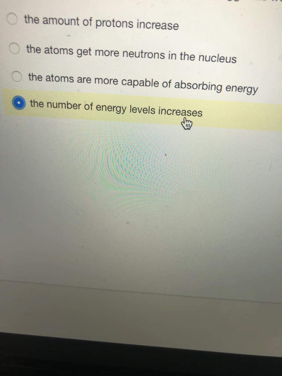 O the amount of protons increase
the atoms get more neutrons in the nucleus
the atoms are more capable of absorbing energy
the number of energy levels increases
