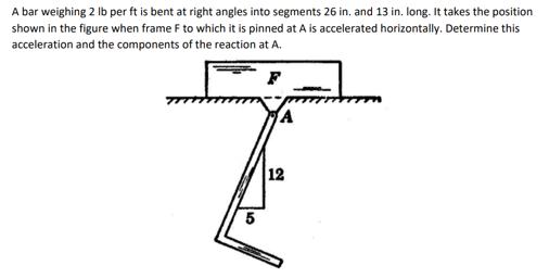 A bar weighing 2 Ib per ft is bent at right angles into segments 26 in. and 13 in. long. It takes the position
shown in the figure when frame F to which it is pinned at A is accelerated horizontally. Determine this
acceleration and the components of the reaction at A.
12
5
