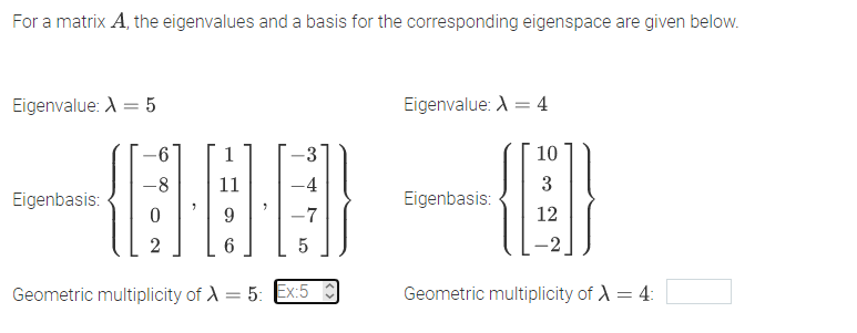 For a matrix A, the eigenvalues and a basis for the corresponding eigenspace are given below.
Eigenvalue: A = 5
Eigenvalue: A = 4
%3D
10
-8
11
-4
3
Eigenbasis:
Eigenbasis:
-7
12
6.
-2
Geometric multiplicity of A = 5: Ex:5
Geometric multiplicity of A = 4:

