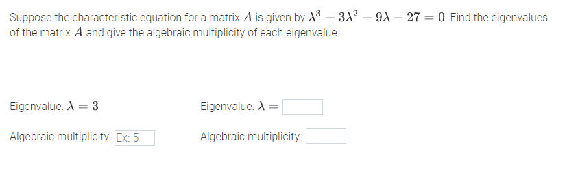 Suppose the characteristic equation for a matrix A is given by X3 + 3X2 – 9A – 27 = 0. Find the eigenvalues
of the matrix A and give the algebraic multiplicity of each eigenvalue.
-
Eigenvalue: A = 3
Eigenvalue: A =
Algebraic multiplicity: Ex: 5
Algebraic multiplicity:
