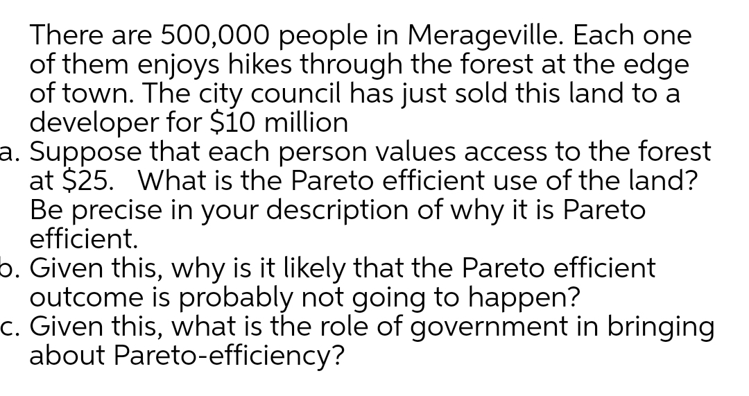 There are 500,000 people in Merageville. Each one
of them enjoys hikes through the forest at the edge
of town. The city council has just sold this land to a
developer for $io million
a. Suppose that each person values access to the forest
at $25. What is the Pareto efficient use of the land?
Be precise in your description of why it is Pareto
efficient.
b. Given this, why is it likely that the Pareto efficient
outcome is probably not going to happen?
c. Given this, what is the role of government in bringing
about Pareto-efficiency?
