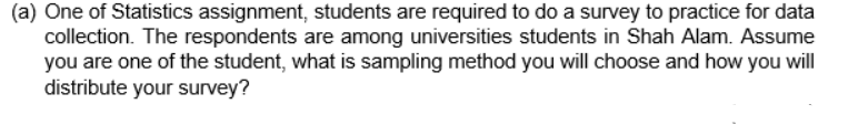 (a) One of Statistics assignment, students are required to do a survey to practice for data
collection. The respondents are among universities students in Shah Alam. Assume
you are one of the student, what is sampling method you will choose and how you will
distribute your survey?
