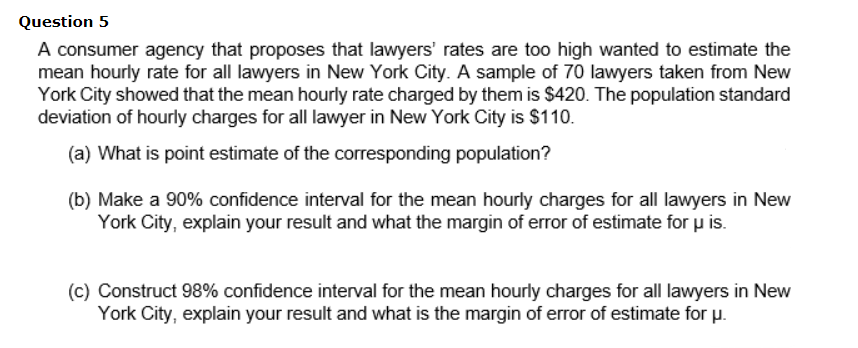 Question 5
A consumer agency that proposes that lawyers' rates are too high wanted to estimate the
mean hourly rate for all lawyers in New York City. A sample of 70 lawyers taken from New
York City showed that the mean hourly rate charged by them is $420. The population standard
deviation of hourly charges for all lawyer in New York City is $110.
(a) What is point estimate of the corresponding population?
(b) Make a 90% confidence interval for the mean hourly charges for all lawyers in New
York City, explain your result and what the margin of error of estimate for u is.
(c) Construct 98% confidence interval for the mean hourly charges for all lawyers in New
York City, explain your result and what is the margin of error of estimate for p.
