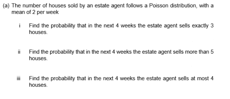 (a) The number of houses sold by an estate agent follows a Poisson distribution, with a
mean of 2 per week
Find the probability that in the next 4 weeks the estate agent sells exactly 3
houses.
ii Find the probability that in the next 4 weeks the estate agent sells more than 5
houses.
Find the probability that in the next 4 weeks the estate agent sells at most 4
houses.
