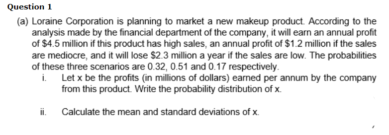 Question 1
(a) Loraine Corporation is planning to market a new makeup product. According to the
analysis made by the financial department of the company, it will earn an annual profit
of $4.5 million if this product has high sales, an annual profit of $1.2 million if the sales
are mediocre, and it will lose $2.3 million a year if the sales are low. The probabilities
of these three scenarios are 0.32, 0.51 and 0.17 respectively.
i.
Let x be the profits (in millions of dollars) earned per annum by the company
from this product. Write the probability distribution of x.
ii.
Calculate the mean and standard deviations of x.
