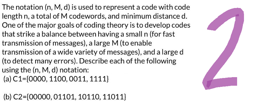 The notation (n, M, d) is used to represent a code with code
length n, a total of M codewords, and minimum distance d.
One of the major goals of coding theory is to develop codes
that strike a balance between having a small n (for fast
transmission of messages), a large M (to enable
transmission of a wide variety of messages), and a large d
(to detect many errors). Describe each of the following
using the (n, M, d) notation:
(a) C1-(0000, 1100, 0011, 1111}
(b) C2={00000, 01101, 10110, 11011}
2