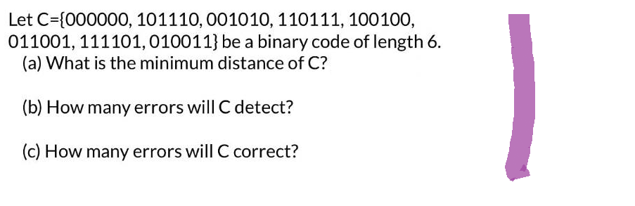 Let C={000000, 101110, 001010, 110111, 100100,
011001, 111101, 010011} be a binary code of length 6.
(a) What is the minimum distance of C?
(b) How many errors will C detect?
(c) How many errors will C correct?