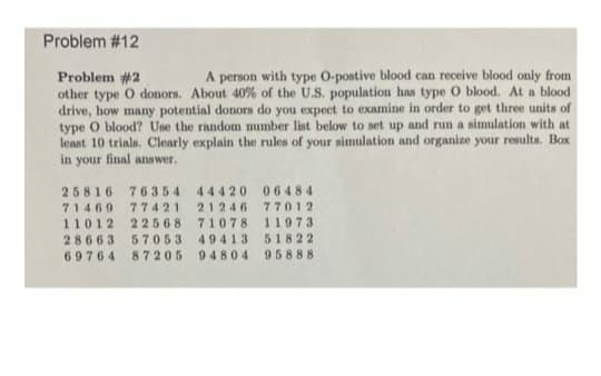 Problem #12
Problem #2
other type O donors. About 40% of the U.S. population has type O blood. At a blood
drive, how many potential donors do you expect to examine in order to get three units of
type O blood? Use the random number list below to set up and run a simulation with at
least 10 trials, Clearly explain the rules of your simulation and organize your results. Box
in your final answer.
A person with type O-postive blood can receive blood only from
25816 76354 44420 06484
71469 77421 21246 7701 2
71078 11973
49413 51822
87205 9 4804 95888
22568
57053
11012
28663
69764
