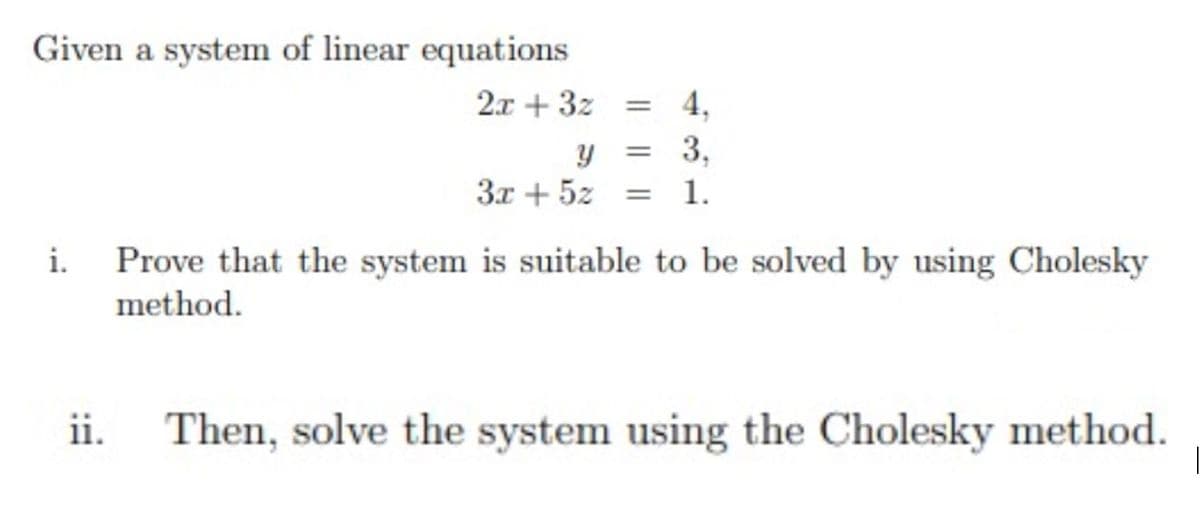 Given a system of linear equations
2.x + 3z
4,
%3D
3,
3x + 5z
1.
%3D
i.
Prove that the system is suitable to be solved by using Cholesky
method.
ii.
Then, solve the system using the Cholesky method.
