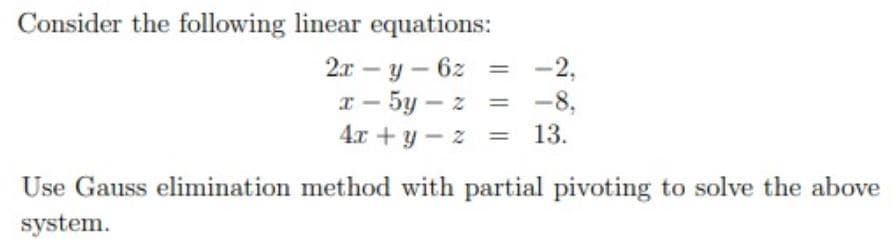 Consider the following linear equations:
-2,
2x – y – 6z
x - 5y – z = -8,
4.x + y - z
%3D
13.
Use Gauss elimination method with partial pivoting to solve the above
system.
