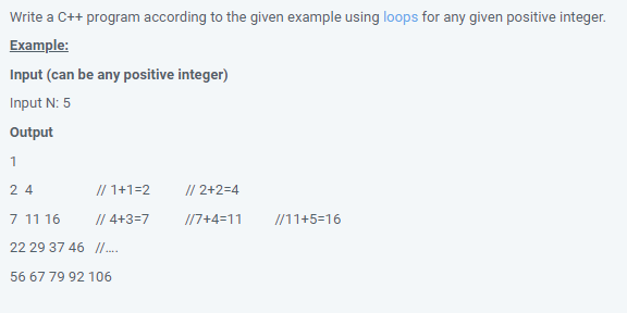 Write a C++ program according to the given example using loops for any given positive integer.
Example:
Input (can be any positive integer)
Input N: 5
Output
1
2 4
// 1+1=2
// 2+2=4
7 11 16
// 4+3=7
I17+4=11
//11+5=16
22 29 37 46 /.
56 67 79 92 106

