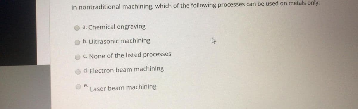 In nontraditional machining, which of the following processes can be used on metals only:
a. Chemical engraving
b. Ultrasonic machining
C. None of the listed processes
d. Electron beam machining
е.
Laser beam machining
