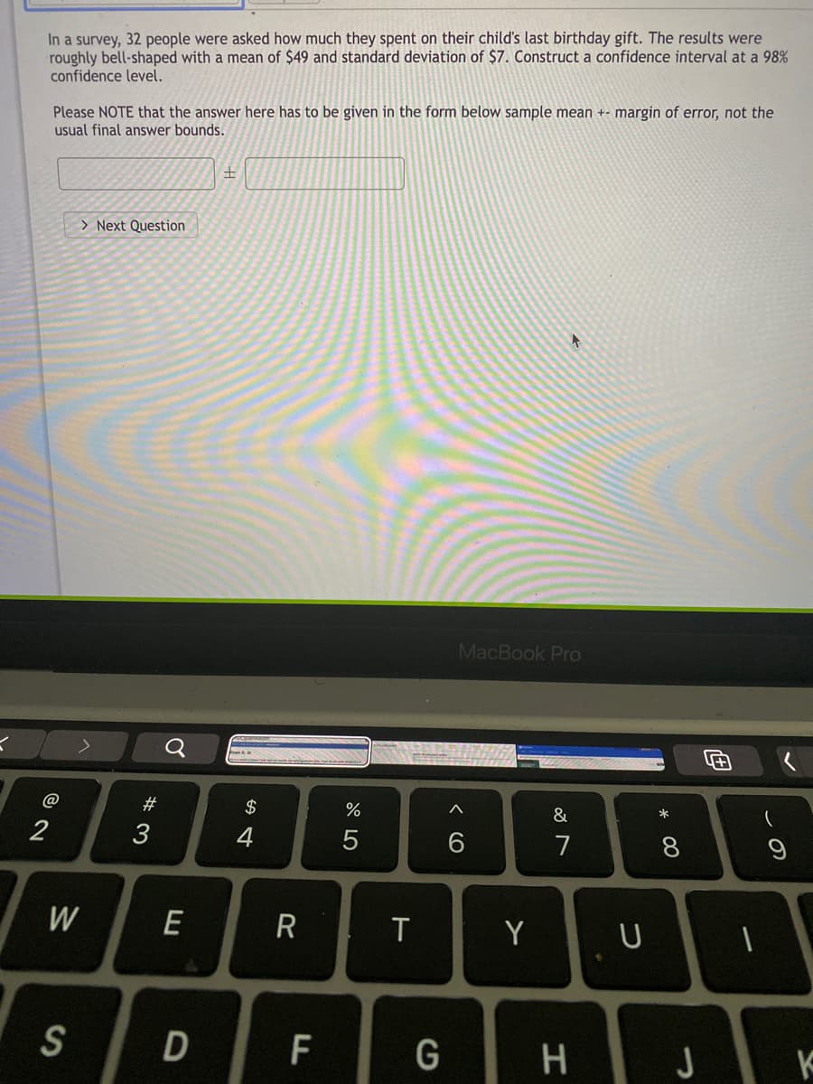 In a survey, 32 people were asked how much they spent on their child's last birthday gift. The results were
roughly bell-shaped with a mean of $49 and standard deviation of $7. Construct a confidence interval at a 98%
confidence level.
Please NOTE that the answer here has to be given in the form below sample mean +- margin of error, not the
usual final answer bounds.
> Next Question
MacBook Pro
@
#
2$
&
2
3
6
7
W
E
T
Y
S
D
G
J
この
* 00
