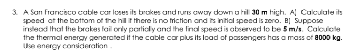 A San Francisco cable car loses its brakes and runs away down a hill 30 m high. A) Calculate its
speed at the bottom of the hill if there is no friction and its initial speed is zero. B) Suppose
instead that the brakes fail only partially and the final speed is observed to be 5 m/s. Calculate
the thermal energy generated if the cable car plus its load of passengers has a mass of 8000 kg.
Use energy consideration.
