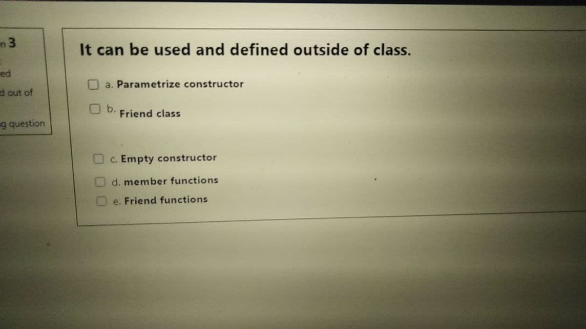 It can be used and defined outside of class.
ed
O a. Parametrize constructor
d out of
b.
Friend class
g question
C. Empty constructor
d. member functions
e. Friend functions
3.
