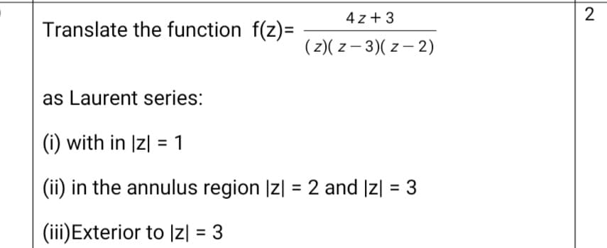 4 z + 3
2
Translate the function f(z)=
(z)( z – 3)( z – 2)
as Laurent series:
(i) with in Iz| = 1
(ii) in the annulus region Iz| = 2 and Iz| = 3
(iii)Exterior to Iz| = 3
