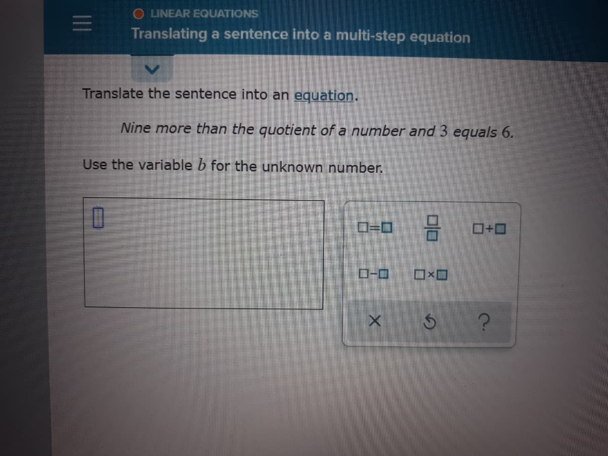 O LINEAR EQUATIONS
Translating a sentence into a multi-step equation
Translate the sentence into an equation.
Nine more than the quotient of a number and 3 equals 6.
Use the variable b for the unknown number.
