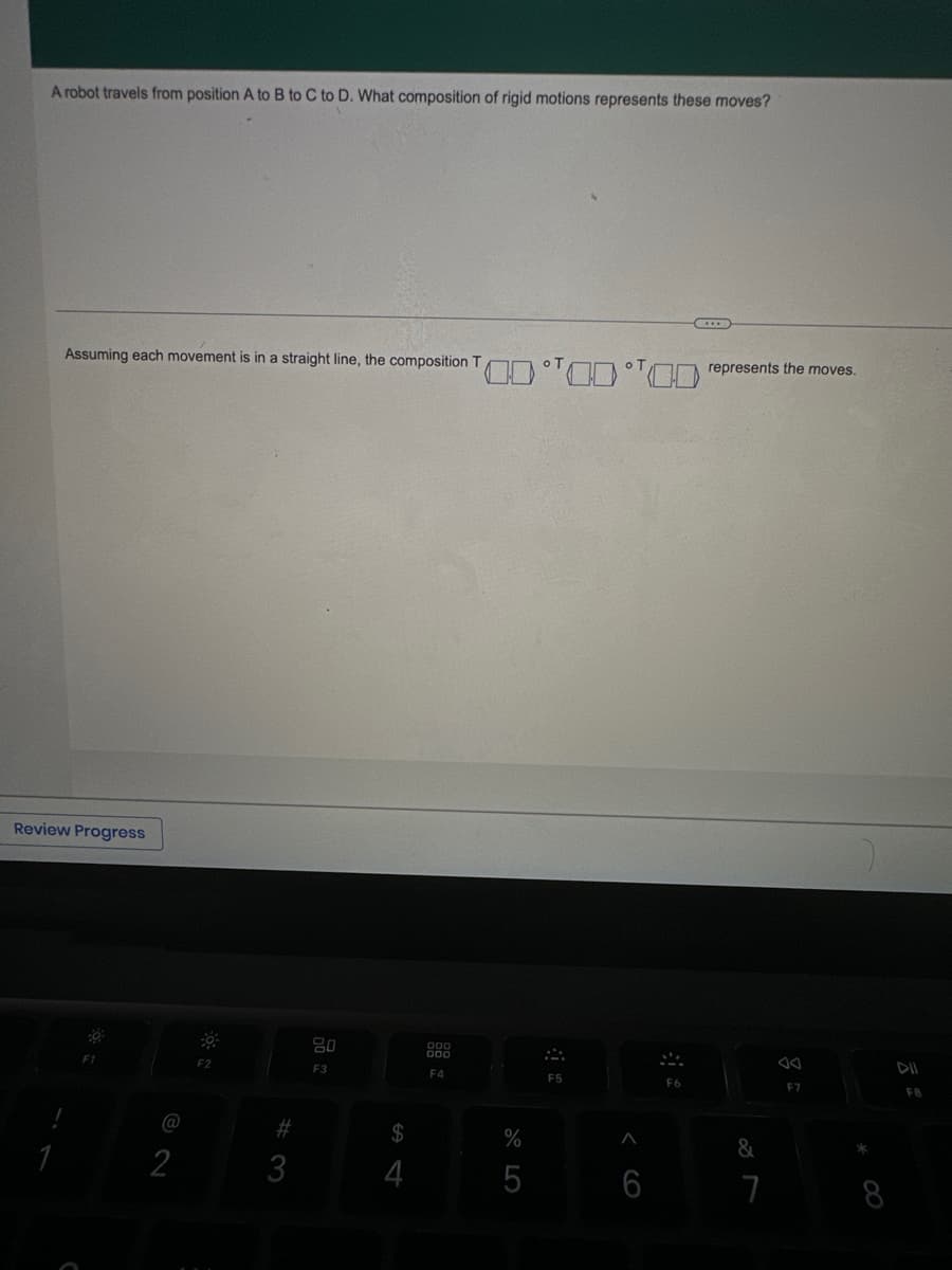A robot travels from position A to B to C to D. What composition of rigid motions represents these moves?
Assuming each movement is in a straight line, the composition T
Review Progress
1
F1
@
2
F2
#3
80
F3
$
4
F4
%
5
F5
6
F6
...
represents the moves.
&
7
F7
*
DII
F8