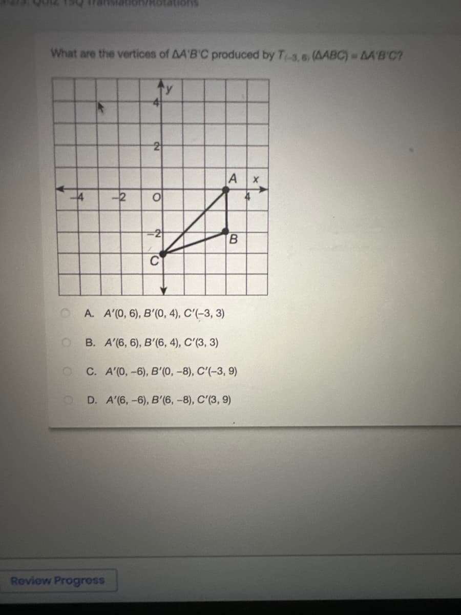 What are the vertices of AA'B'C produced by T-3,6, (AABC) = AA'B'C?
O
4
-2
2
Review Progress
O
-2
C
y
A X
B
A. A'(0, 6), B'(0, 4), C'(-3, 3)
B. A'(6, 6), B'(6, 4), C'(3, 3)
C. A'(0, -6), B'(0, -8), C'(-3, 9)
O D. A'(6, -6), B'(6, -8), C'(3, 9)