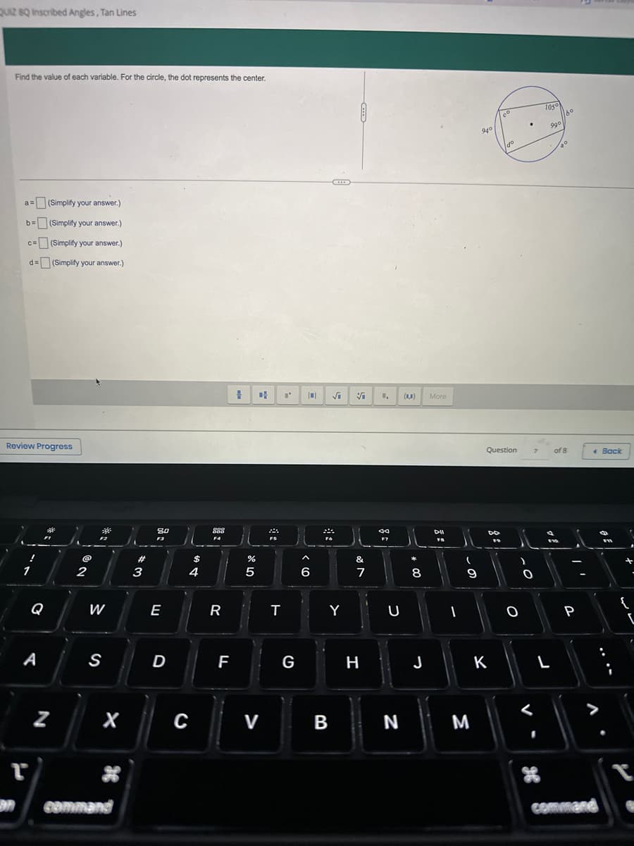 QUIZ 8Q Inscribed Angles, Tan Lines
Find the value of each variable. For the circle, the dot represents the center.
a= (Simplify your answer.)
b= (Simplify your answer.)
c= (Simplify your answer.)
d= (Simplify your answer.)
Review Progress
!
1
r
A
Q
34
FI
N
@
2
**
200
W
S
"
command
#
3
80
F3
E
D
$
4
C
888
F4
R
F
# D
%
5
V
FS
T
I'
10 √i V 1₁ (0,0)
J
G
6
FO
Y
B
J
&
7
H
80
F7
U
N
*
8
J
More
DII
FB
I
(
9
M
940
8:
Co
Question
K
Igo
dº
O
.O
7
0
105
990
F10
L
160
20
of 8
P
V
command
Back
FI
:
+
{