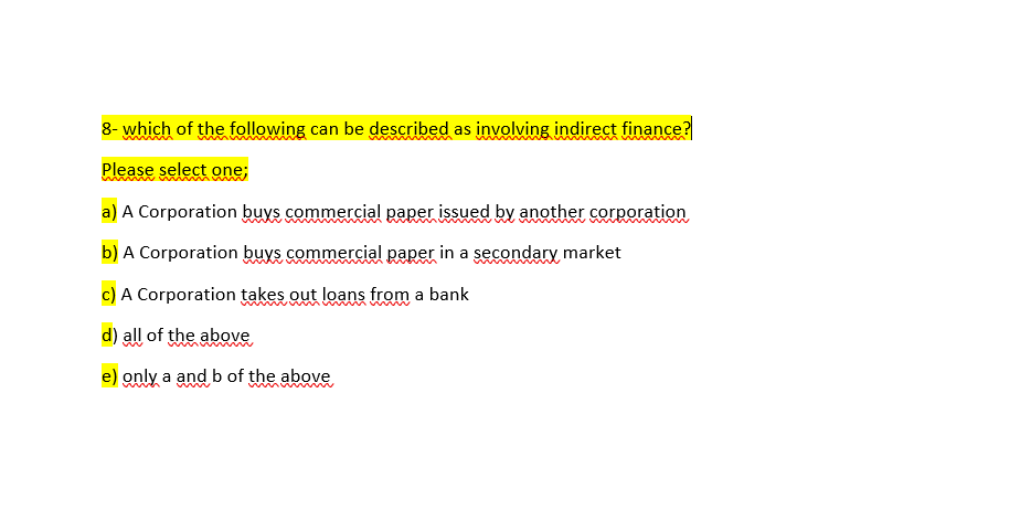 8- which of the following can be described as involving indirect finance?
Please select one;
a) A Corporation buys commercial paper issued by another corporation
b) A Corporation buys commercial paper in a secondary market
c) A Corporation takes out loans from a bank
d) all of the above
e) only a and b of the above
