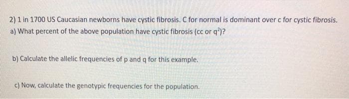 2) 1 in 1700 US Caucasian newborns have cystic fibrosis. C for normal is dominant over c for cystic fibrosis.
a) What percent of the above population have cystic fibrosis (cc or q')?
b) Calculate the allelic frequencies of p and q for this example.
c) Now, calculate the genotypic frequencies for the population.
