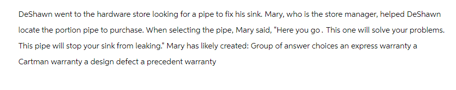 DeShawn went to the hardware store looking for a pipe to fix his sink. Mary, who is the store manager, helped DeShawn
locate the portion pipe to purchase. When selecting the pipe, Mary said, "Here you go. This one will solve your problems.
This pipe will stop your sink from leaking." Mary has likely created: Group of answer choices an express warranty a
Cartman warranty a design defect a precedent warranty