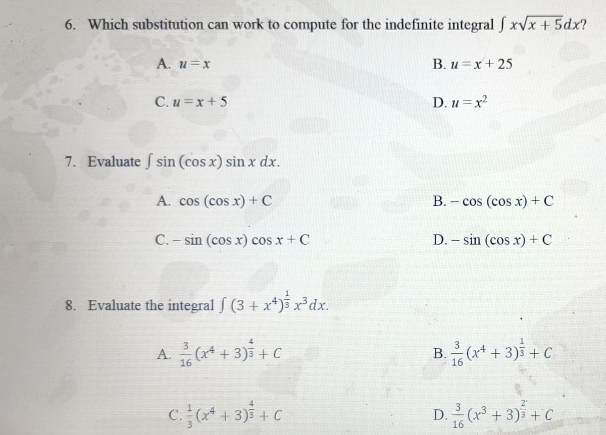 6. Which substitution can work to compute for the indefinite integral f x√x + 5dx?
A. u=x
C. u=x+5
7. Evaluate sin (cos x) sin x dx.
A. cos (cos x) + C
C. - sin (cos x) cos x + C
8. Evaluate the integral ƒ (3 + x4)³ x³dx.
3
A. (x² + 3) + C
16
4
C. (x² + 3) + C
B. u=x+25
D. u=x²
B.
- cos (cos x) + C
D. - sin (cos x) + C
B.
3
16
-(x4 + 3)3 + C
2°
D. (x³ + 3) + C
16