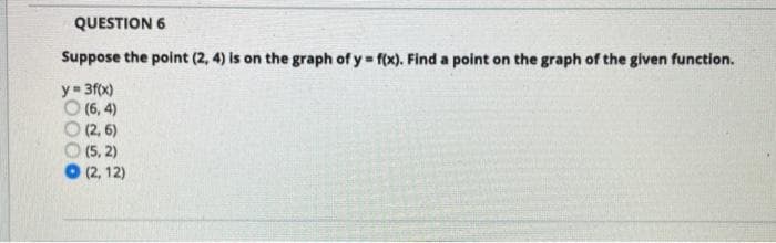 QUESTION 6
Suppose the point (2, 4) is on the graph of y f(x). Find a point on the graph of the given function.
y= 3f(x)
O (6, 4)
(2, 6)
(5, 2)
(2, 12)
