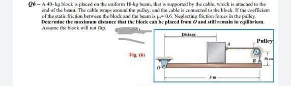 06-A 40-kg block is placed on the uniform 10-kg beam, that is supported by the cable, which is attached to the
end of the beam. The cable wraps around the pulley, and the cable is connected to the block. If the coefficient
of the static friction between the block and the beam is p.-0.6. Neglecting friction forces in the pulley.
Determine the maximum distance that the block can be placed from O and still remain in eqilibrium.
Assume the block will not flip.
Fig. (6)
Distanc
Pulley
30 cm