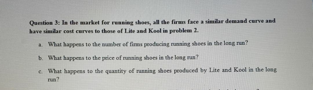 Question 3: In the market for running shoes, all the firms face a similar demand curve and
have similar cost curves to those of Lite and Kool in problem 2.
a. What happens to the number of firms producing running shoes in the long run?
b. What happens to the price of running shoes in the long run?
C. What happens to the quantity of running shoes produced by Lite and Kool in the long
run?
